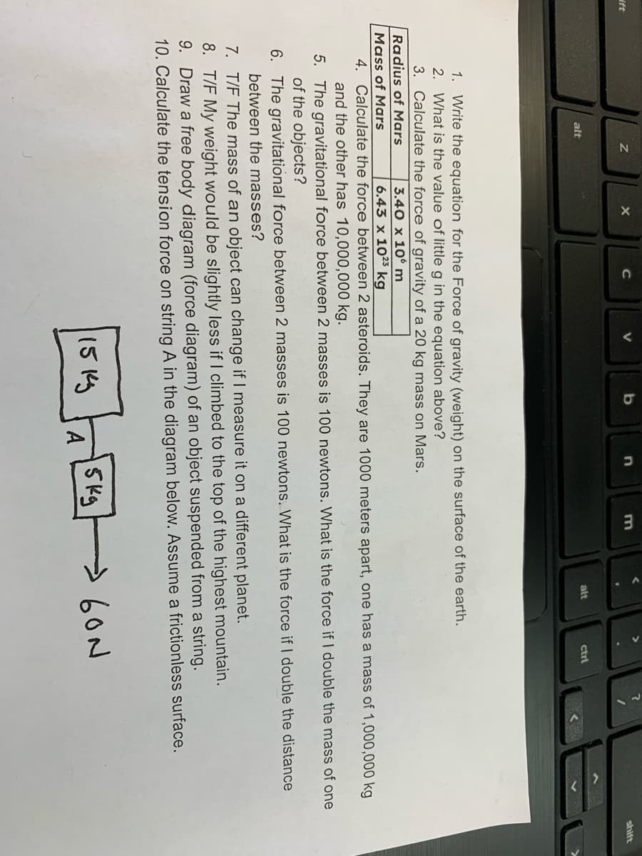 alt
Z
X
C
V
b
n
m
1514
alt
1.
Write the equation for the Force of gravity (weight) on the surface of the earth.
2. What is the value of little g in the equation above?
3. Calculate the force of gravity of a 20 kg mass on Mars.
Radius of Mars
ctrl
3.40 x 10 m
Mass of Mars
6.43 x 1023 kg
4. Calculate the force between 2 asteroids. They are 1000 meters apart, one has a mass of 1,000,000 kg
and the other has 10,000,000 kg.
5.
The gravitational force between 2 masses is 100 newtons. What is the force if I double the mass of on
of the objects?
6.
The gravitational force between 2 masses is 100 newtons. What is the force if I double the distance
between the masses?
7. T/F The mass of an object can change if I measure it on a different planet.
8.
T/F My weight would be slightly less if I climbed to the top of the highest mountain.
9. Draw a free body diagram (force diagram) of an object suspended from a string.
10. Calculate the tension force on string A in the diagram below. Assume a frictionless surface.
15kg 60N
shift