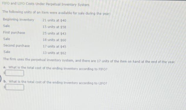 FIFO and LIFO Costs Under Perpetual Inventory System
The following units of an item were available for sale during the year:
Beginning inventory
21 units at $40
Sale
15 units at $58
First purchase
25 units at $43
Sale
18 units at $60
Second purchase
17 units at $45
Sale
13 units at $62
The firm uses the perpetual inventory system, and there are 17 units of the item on hand at the end of the year.
a. What is the total cost of the ending inventory according to FIFO?
b. What is the total cost of the ending inventory according to LIFO?