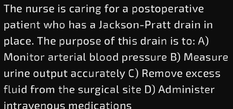 The nurse is caring for a postoperative
patient who has a Jackson-Pratt drain in
place. The purpose of this drain is to: A)
Monitor arterial blood pressure B) Measure
urine output accurately C) Remove excess
fluid from the surgical site D) Administer
intravenous medications