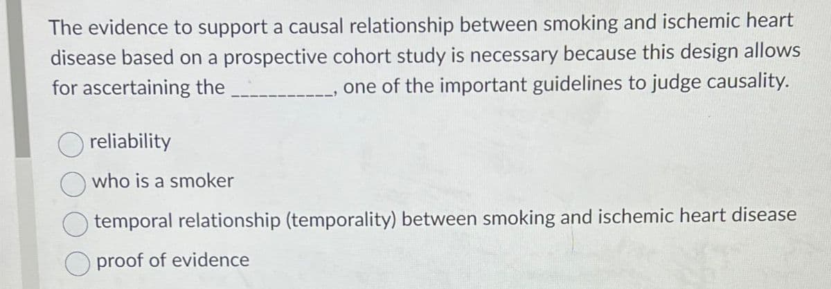 The evidence to support a causal relationship between smoking and ischemic heart
disease based on a prospective cohort study is necessary because this design allows
for ascertaining the
one of the important guidelines to judge causality.
reliability
who is a smoker
temporal relationship (temporality) between smoking and ischemic heart disease
☐ proof of evidence