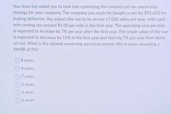 Your boss has asked you to look into optimizing the commercial van ownership
strategy for your company. The company you work for bought a van for $95,600 for
making deliveries. You expect the van to be driven 17,000 miles per year, with each
mile costing you around $1.00 per mile in the first year. The operating cost per mile
is expected to increase by 7% per year after the first year. The resale value of the van
is expected to decrease by 15% in the first year and then by 7% per year from there
on out. What is the optimal ownership period (economic life) in years assuming a
MARR of 9%?
8 years
4 years
7 years
5 years
3 years
6 years