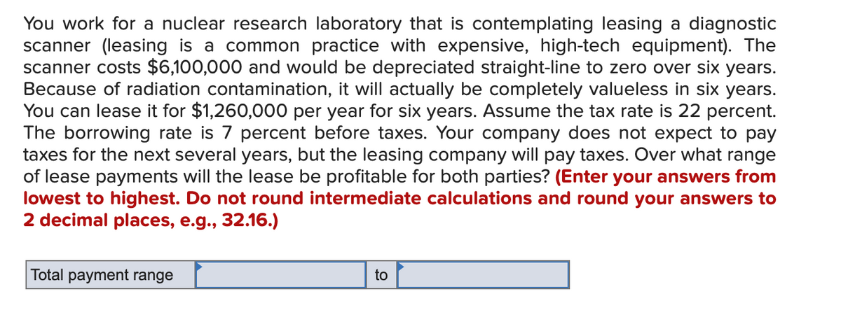 You work for a nuclear research laboratory that is contemplating leasing a diagnostic
scanner (leasing is a common practice with expensive, high-tech equipment). The
scanner costs $6,100,000 and would be depreciated straight-line to zero over six years.
Because of radiation contamination, it will actually be completely valueless in six years.
You can lease it for $1,260,000 per year for six years. Assume the tax rate is 22 percent.
The borrowing rate is 7 percent before taxes. Your company does not expect to pay
taxes for the next several years, but the leasing company will pay taxes. Over what range
of lease payments will the lease be profitable for both parties? (Enter your answers from
lowest to highest. Do not round intermediate calculations and round your answers to
2 decimal places, e.g., 32.16.)
Total payment range
to