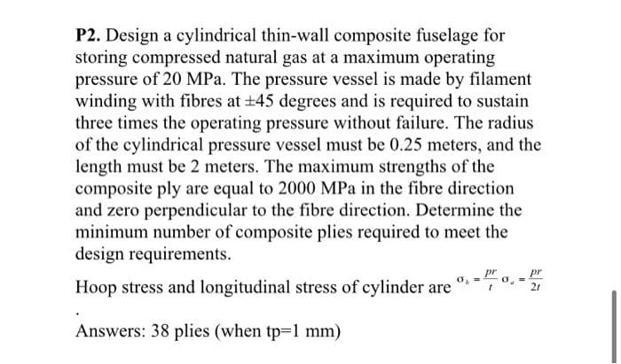 P2. Design a cylindrical thin-wall composite fuselage for
storing compressed natural gas at a maximum operating
pressure of 20 MPa. The pressure vessel is made by filament
winding with fibres at ±45 degrees and is required to sustain
three times the operating pressure without failure. The radius
of the cylindrical pressure vessel must be 0.25 meters, and the
length must be 2 meters. The maximum strengths of the
composite ply are equal to 2000 MPa in the fibre direction
and zero perpendicular to the fibre direction. Determine the
minimum number of composite plies required to meet the
design requirements.
Hoop stress and longitudinal stress of cylinder are
Answers: 38 plies (when tp=1 mm)
t
pr
21