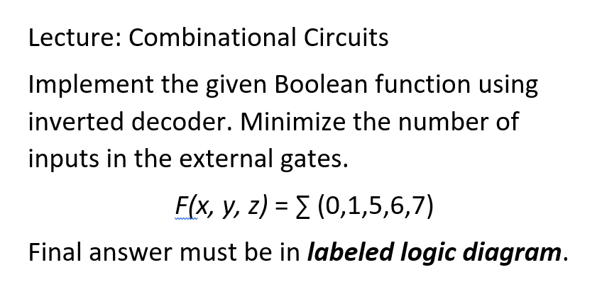 Lecture: Combinational Circuits
Implement the given Boolean function using
inverted decoder. Minimize the number of
inputs in the external gates.
F(x, y, z) = Σ (0,1,5,6,7)
Final answer must be in labeled logic diagram.