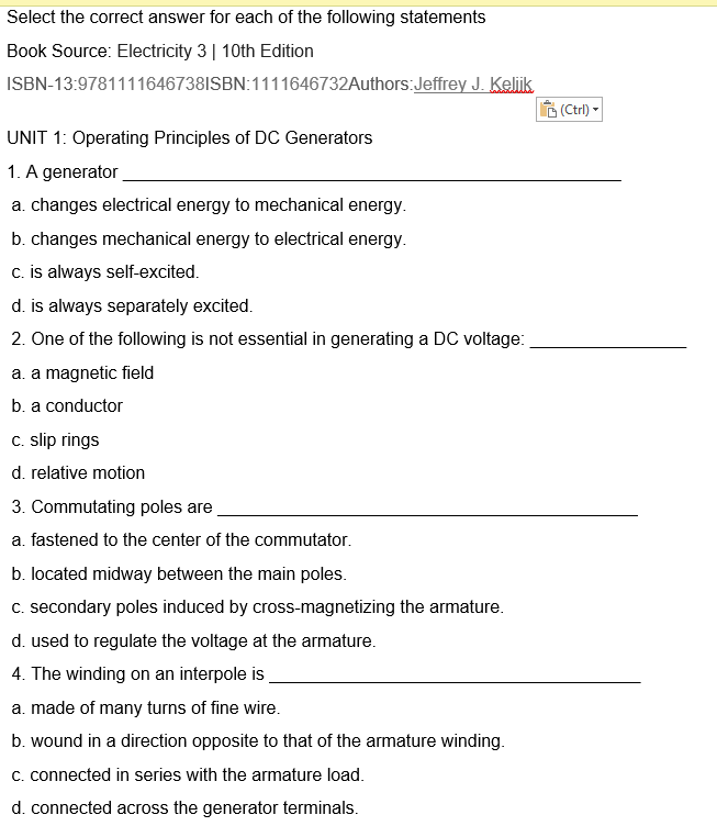 Select the correct answer for each of the following statements
Book Source: Electricity 3 | 10th Edition
ISBN-13:9781111646738ISBN:1111646732Authors:Jeffrey J. Keliik
UNIT 1: Operating Principles of DC Generators
1. A generator
a. changes electrical energy to mechanical energy.
b. changes mechanical energy to electrical energy.
c. is always self-excited.
d. is always separately excited.
2. One of the following is not essential in generating a DC voltage:
a. a magnetic field
b. a conductor
c. slip rings
d. relative motion
3. Commutating poles are
a. fastened to the center of the commutator.
b. located midway between the main poles.
c. secondary poles induced by cross-magnetizing the armature.
d. used to regulate the voltage at the armature.
4. The winding on an interpole is
a. made of many turns of fine wire.
b. wound in a direction opposite to that of the armature winding.
c. connected in series with the armature load.
d. connected across the generator terminals.
(Ctrl)
