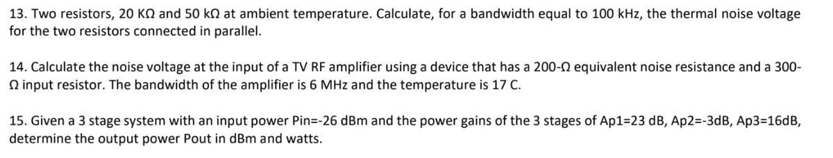 13. Two resistors, 20 KQ and 50 k at ambient temperature. Calculate, for a bandwidth equal to 100 kHz, the thermal noise voltage
for the two resistors connected in parallel.
14. Calculate the noise voltage at the input of a TV RF amplifier using a device that has a 200-0 equivalent noise resistance and a 300-
input resistor. The bandwidth of the amplifier is 6 MHz and the temperature is 17 C.
15. Given a 3 stage system with an input power Pin=-26 dBm and the power gains of the 3 stages of Ap1-23 dB, Ap2=-3dB, Ap3=16dB,
determine the output power Pout in dBm and watts.