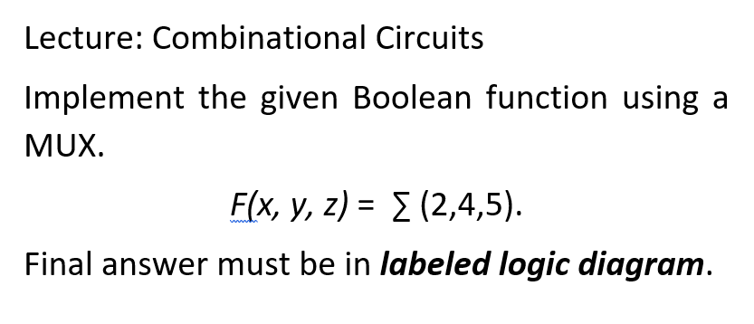 Lecture: Combinational Circuits
Implement the given Boolean function using a
MUX.
F(x, y, z) = (2,4,5).
Final answer must be in labeled logic diagram.