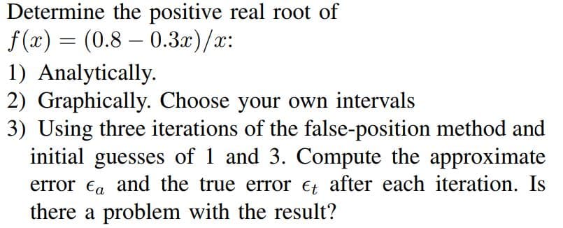 Determine the positive real root of
f(x) = (0.8 0.3x)/x:
-
1) Analytically.
2) Graphically. Choose your own intervals
3) Using three iterations of the false-position method and
initial guesses of 1 and 3. Compute the approximate
error ea and the true error et after each iteration. Is
there a problem with the result?
