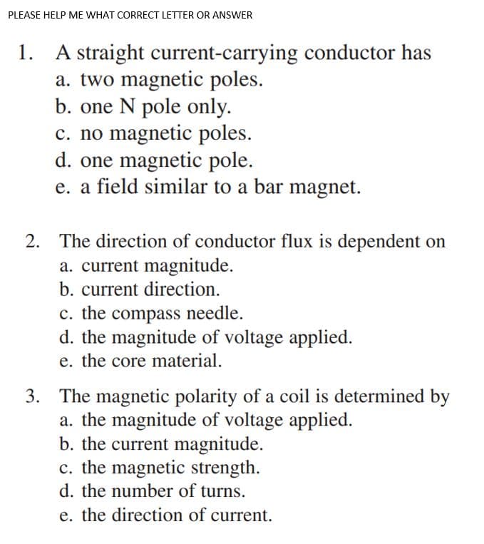 PLEASE HELP ME WHAT CORRECT LETTER OR ANSWER
1.
A straight current-carrying conductor has
a. two magnetic poles.
b. one N pole only.
c. no magnetic poles.
d. one magnetic pole.
e. a field similar to a bar magnet.
2. The direction of conductor flux is dependent on
a. current magnitude.
b. current direction.
c. the compass needle.
d. the magnitude of voltage applied.
e. the core material.
3. The magnetic polarity of a coil is determined by
a. the magnitude of voltage applied.
b. the current magnitude.
c. the magnetic strength.
d. the number of turns.
e. the direction of current.