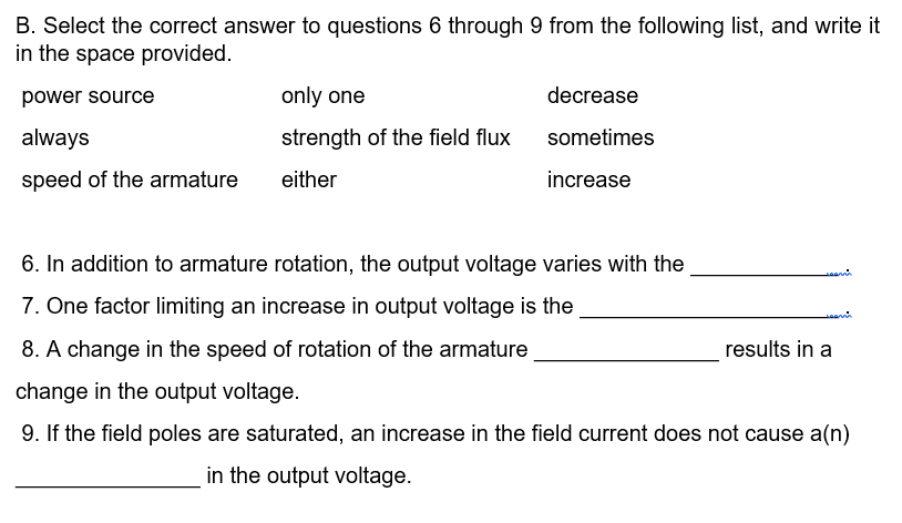 B. Select the correct answer to questions 6 through 9 from the following list, and write it
in the space provided.
power source
always
speed of the armature
only one
strength of the field flux
either
decrease
sometimes
increase
6. In addition to armature rotation, the output voltage varies with the
7. One factor limiting an increase in output voltage is the
8. A change in the speed of rotation of the armature
change in the output voltage.
9. If the field poles are saturated, an increase in the field current does not cause a(n)
in the output voltage.
results in a
