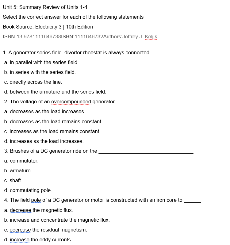 Unit 5: Summary Review of Units 1-4
Select the correct answer for each of the following statements
Book Source: Electricity 3 | 10th Edition
ISBN-13:9781111646738ISBN:1111646732Authors:Jeffrey J. Keliik
1. A generator series field-diverter rheostat is always connected
a. in parallel with the series field.
b. in series with the series field.
c. directly across the line.
d. between the armature and the series field.
2. The voltage of an overcompounded generator
a. decreases as the load increases.
b. decreases as the load remains constant.
c. increases as the load remains constant.
d. increases as the load increases.
3. Brushes of a DC generator ride on the
a. commutator.
b. armature.
c. shaft.
d. commutating pole.
4. The field pole of a DC generator or motor is constructed with an iron core to
a. decrease the magnetic flux.
b. increase and concentrate the magnetic flux.
c. decrease the residual magnetism.
d. increase the eddy currents.