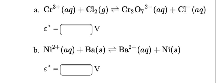 2-
а. Cr (aq) + Cl, (9) — СrО7? (aq) + CI (aq)
V
b. Ni2+ (aq) + Ba(s) — Ва (аq) + Ni(s)
V
||
