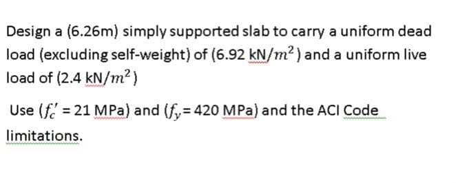 Design a (6.26m) simply supported slab to carry a uniform dead
load (excluding self-weight) of (6.92 kN/m²) and a uniform live
load of (2.4 kN/m²)
Use (f=21 MPa) and (fy= 420 MPa) and the ACI Code
limitations.