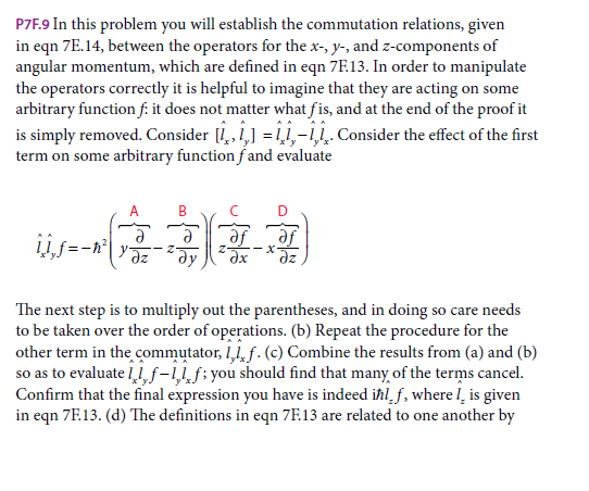 P7F.9 In this problem you will establish the commutation relations, given
in eqn 7E. 14, between the operators for the x-, y-, and z-components of
angular momentum, which are defined in eqn 7F.13. In order to manipulate
the operators correctly it is helpful to imagine that they are acting on some
arbitrary function f: it does not matter what fis, and at the end of the proof it
is simply removed. Consider [,,1,] = ,-11. Consider the effect of the first
term on some arbitrary function fand evaluate
A
D
-x
dx
se
The next step is to multiply out the parentheses, and in doing so care needs
to be taken over the order of operations. (b) Repeat the procedure for the
other term in the commutator, 1,1, f. (c) Combine the results from (a) and (b)
so as to evaluate l f-11f;you should find that many of the terms cancel.
Confirm that the final expression you have is indeed iħl_f, where l̟ is given
in eqn 7F.13. (d) The definitions in eqn 7E.13 are related to one another by
