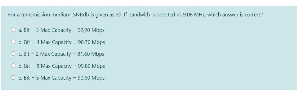 For a transmission medium, SNRdb is given as 30. If bandwith is selected as 9,06 MHz, which answer is correct?
O a. Bit = 3 Max Capacity = 92,20 Mbps
O b. Bit = 4 Max Capacity = 90,70 Mbps
O c. Bit = 2 Max Capacity = 81,60 Mbps
O d. Bit = 8 Max Capacity = 99,80 Mbps
O e. Bit = 5 Max Capacity = 90,60 Mbps
