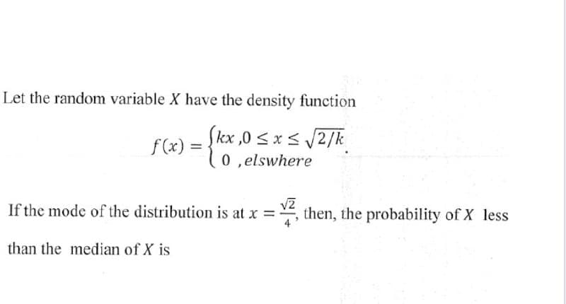 Let the random variable X have the density function
Skx,0 ≤ x ≤ √√2/k
0,elswhere
f(x)
=
If the mode of the distribution is at x =, then, the probability of X less
than the median of X is