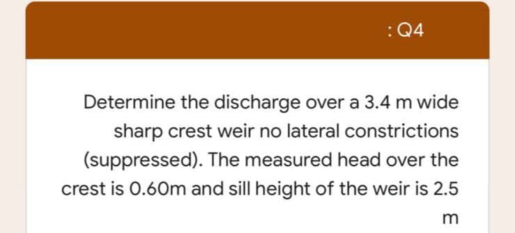 : Q4
Determine the discharge over a 3.4 m wide
sharp crest weir no lateral constrictions
(suppressed). The measured head over the
crest is 0.60m and sill height of the weir is 2.5
m