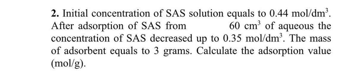 2. Initial concentration of SAS solution equals to 0.44 mol/dm³.
After adsorption of SAS from
60 cm³ of aqueous the
concentration of SAS decreased up to 0.35 mol/dm³. The mass
of adsorbent equals to 3 grams. Calculate the adsorption value
(mol/g).