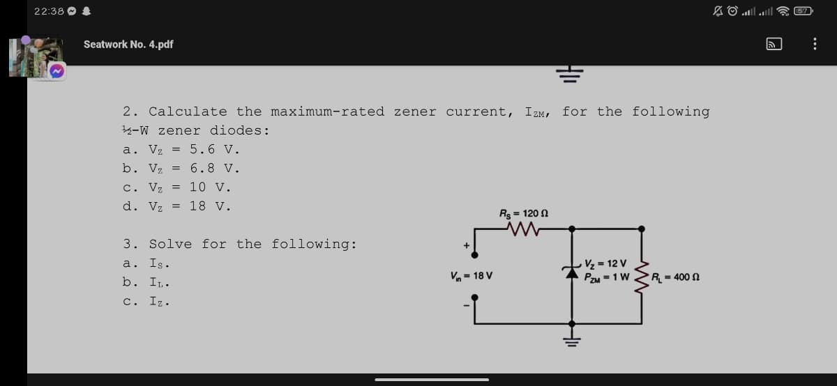 22:38 O
Seatwork No. 4.pdf
2. Calculate the maximum-rated zener current, Izm, for the following
33-W zener diodes:
a. Vz = 5.6 V.
b. Vz = 6.8 V.
c. Vz = 10 v.
d. Vz = 18 V.
Rs = 120 2
3. Solve for the following:
a. Is.
b. I,.
Vz = 12 V
PzM = 1 W
V- 18 V
R = 400 N
c. Iz.
H
