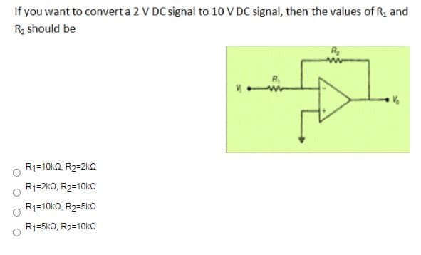 If you want to converta 2 V DC signal to 10 V DC signal, then the values of R, and
Rz should be
R1=10k2, R2=2k0
R1=2kQ, R2=10KQ
R1=10kn, R2=5k0
R1=5k0, R2=10k0
