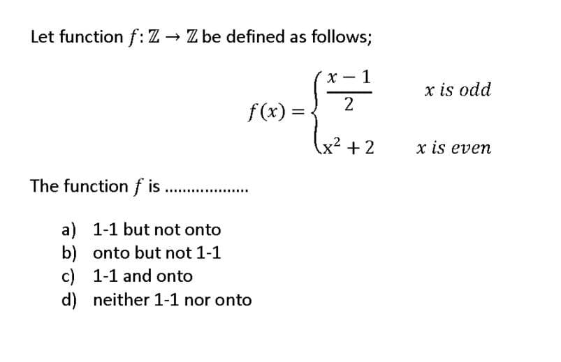 Let function f: Z Z be defined as follows;
х — 1
x is odd
f(x) = .
x² + 2
x is even
The functionf is
.
a) 1-1 but not onto
b) onto but not 1-1
c) 1-1 and onto
d) neither 1-1 nor onto
