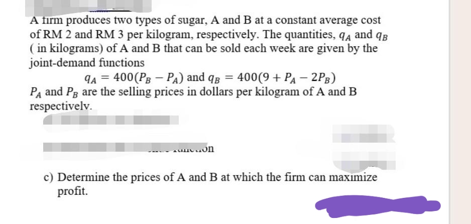A firm produces two types of sugar, A and B at a constant average cost
of RM 2 and RM 3 per kilogram, respectively. The quantities, q4 and qB
( in kilograms) of A and B that can be sold each week are given by the
joint-demand functions
9A = 400(PB – PA) and qB = 400(9 + PA – 2P3)
%3D
%3D
Pa and Pg are the selling prices in dollars per kilogram of A and B
respectivelv.
c) Determine the prices of A and B at which the firm can maxımize
profit.
