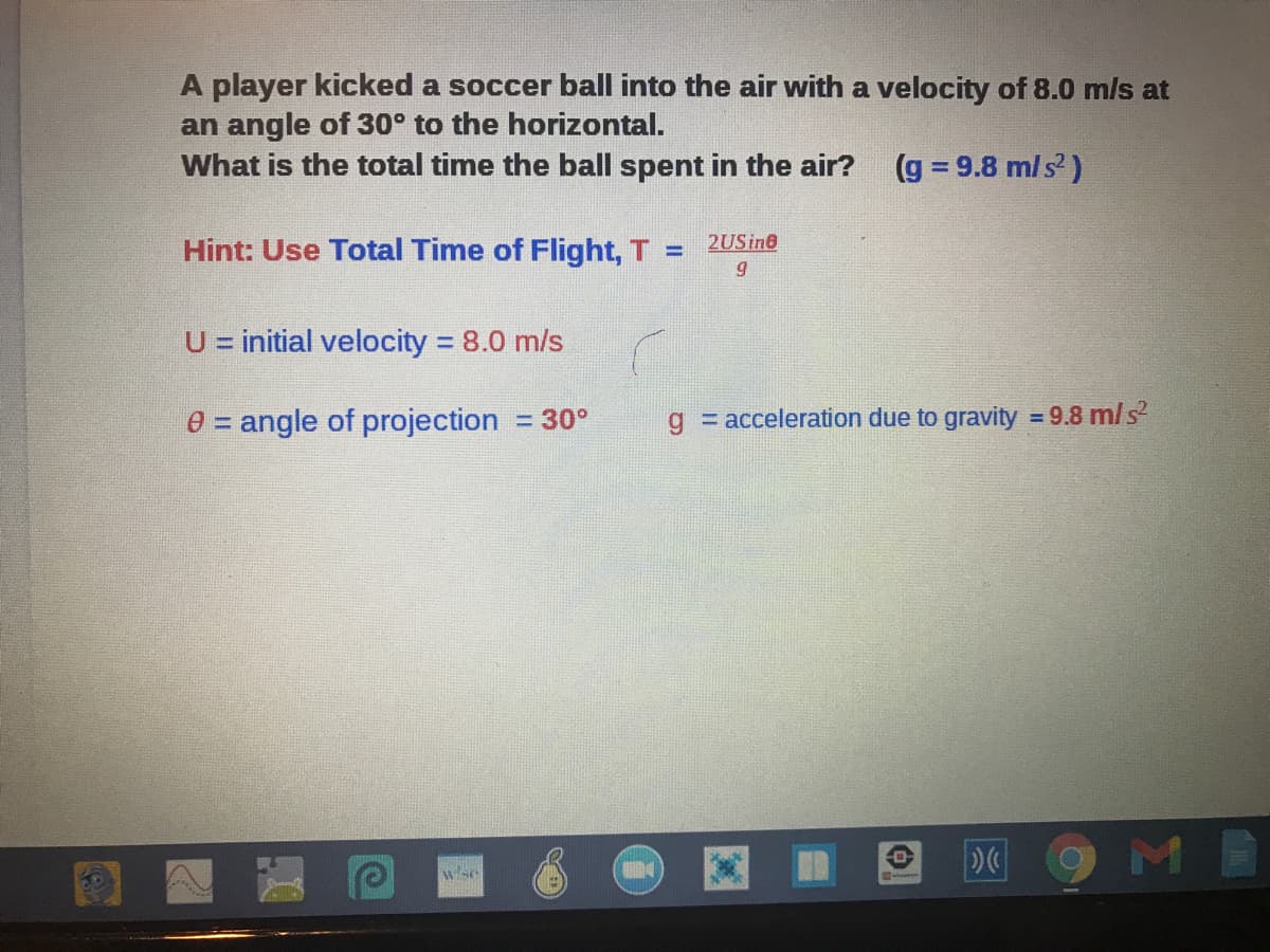 A player kicked a soccer ball into the air with a velocity of 8.0 m/ls at
an angle of 30° to the horizontal.
What is the total time the ball spent in the air?
(g = 9.8 m/s')
Hint: Use Total Time of Flight, T
2USine
%3D
U = initial velocity 8.0 m/s
%D
%3D
0 = angle of projection = 30°
g = acceleration due to gravity = 9.8 m/ s
9ME
wse
