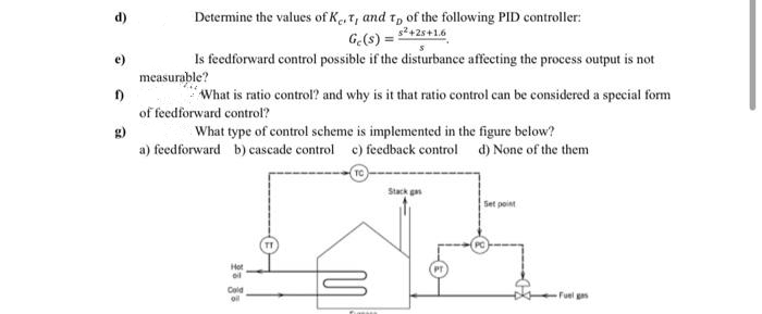 d)
Determine the values of K.T, and t, of the following PID controller:
G(s) = 2+2s+1.6
Is feedforward control possible if the disturbance affecting the process output is not
e)
measurable?
What is ratio control? and why is it that ratio control can be considered a special form
of feedforward control?
What type of control scheme is implemented in the figure below?
g)
a) feedforward b) cascade control c) feedback control d) None of the them
TC
Stack g
Set point
Hot
Cold
oil
