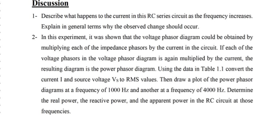 Discussion
1- Describe what happens to the current in this RC series circuit as the frequency increases.
Explain in general terms why the observed change should occur.
2- In this experiment, it was shown that the voltage phasor diagram could be obtained by
multiplying each of the impedance phasors by the current in the circuit. If each of the
voltage phasors in the voltage phasor diagram is again multiplied by the current, the
resulting diagram is the power phasor diagram. Using the data in Table 1.1 convert the
current I and source voltage Vs to RMS values. Then draw a plot of the power phasor
diagrams at a frequency of 1000 Hz and another at a frequency of 4000 Hz. Determine
the real power, the reactive power, and the apparent power in the RC circuit at those
frequencies.
