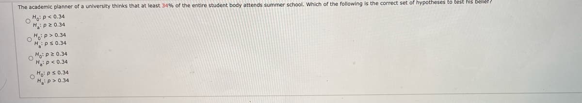 The academic planner of a university thinks that at least 34% of the entire student body attends summer school. Which of the following is the correct set of hypotheses to test his bélle ?
Ho:p< 0.34
H:p2 0.34
Hop> 0.34
H:ps 0.34
Ho: P2 0.34
H:p < 0.34
Ho: ps 0.34
Hip> 0.34
