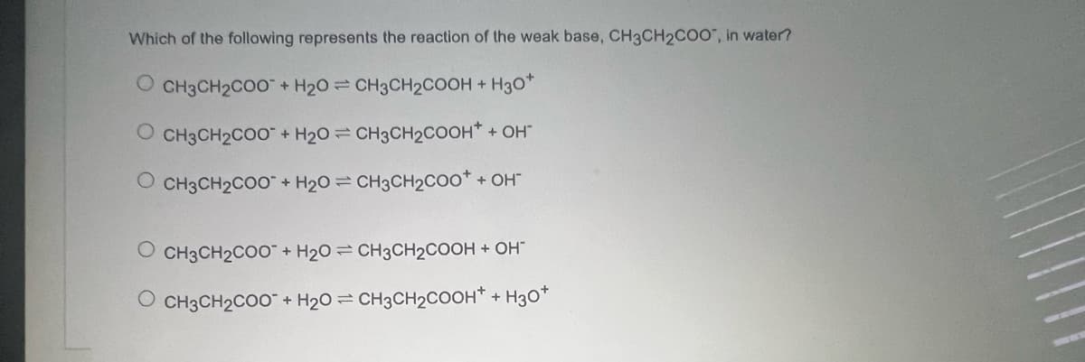 Which of the following represents the reaction of the weak base, CH3CH2COO", in water?
O CH3CH2COO+ H20= CH3CH2COOH +
H30*
CH3CH2COO" + H2O = CH3CH2COOH* + OH
O CH3CH2COO+ H20 = CH3CH2CO0* + OH"
CH3CH2CO0" + H20 = CH3CH2COOH + OH"
O CH3CH2CO0 + H20 = CH3CH2COOH* + H30*
