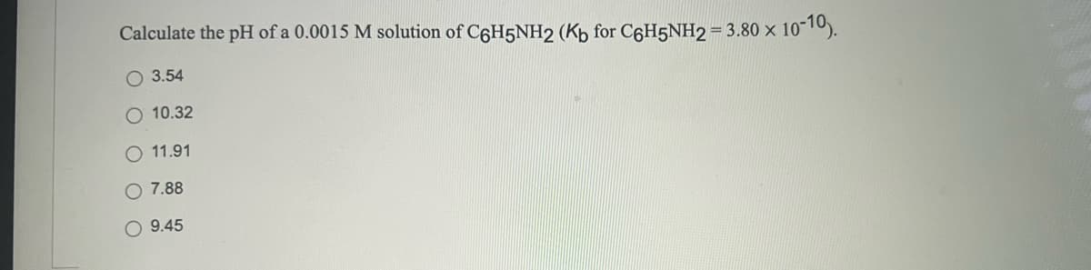 Calculate the pH of a 0.0015 M solution of C6H5NH2 (Kb for C6H5NH2= 3.80 × 10"10).
O 3.54
O 10.32
11.91
O 7.88
O 9.45
