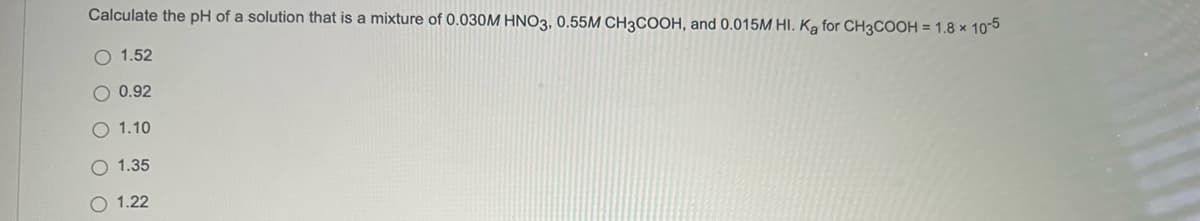 Calculate the pH of a solution that is a mixture of 0.030M HNO3, 0.55M CH3COOH, and 0.015M HI. Ka for CH3COOH = 1.8 x 105
O 1.52
O 0.92
O 1.10
1.35
O 1.22
