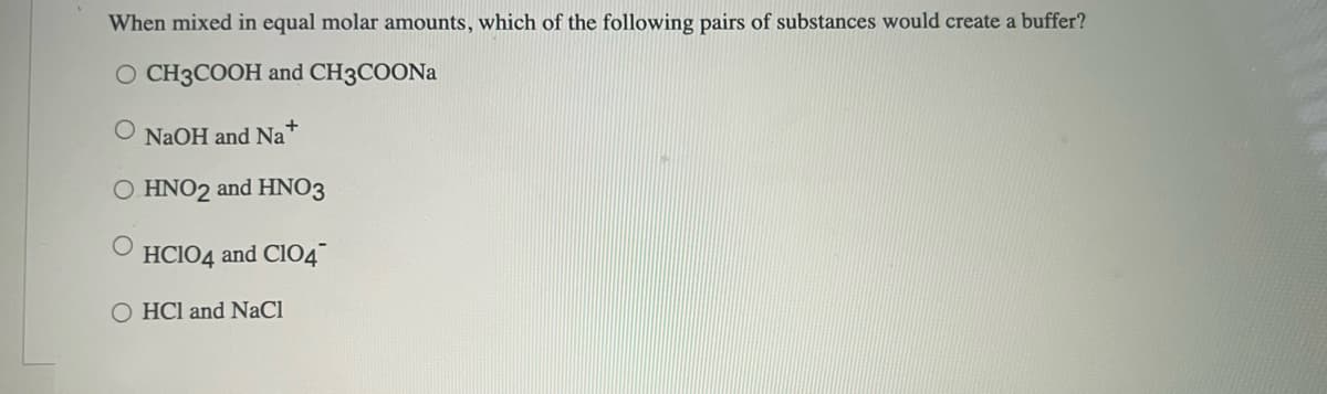 When mixed in equal molar amounts, which of the following pairs of substances would create a buffer?
O CH3COOH and CH3COONA
O NAOH and Na"
O HNO2 and HNO3
HCIO4 and CIO4
O HCl and NaCl

