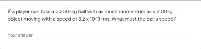 If a player can toss a 0.200-kg ball with as much momentum as a 2.00-g
object moving with a speed of 3.2 x 10^3 m/s. What must the ball's speed?
Your answer

