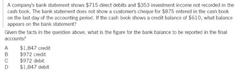 A company's bank statement shows $715 direct debits and $353 investment income not recorded in the
cash book. The bank statement does not show a customer's cheque for $875 entered in the cash book
on the last day of the accounting period. If the cash book shows a credit balance of $610, what balance
appears on the bank statement?
Given the facts in the question above, what is the figure for the bank balance to be reported in the final
accounts?
$1,847 credit
$972 credit
$972 debit
$1,847 debit
A
B
D
