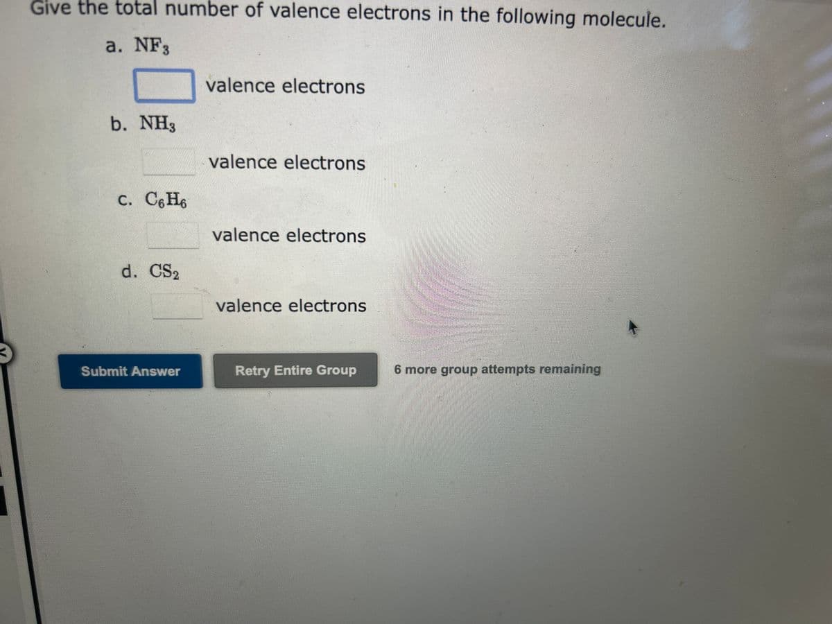 Give the total number of valence electrons in the following molecule.
a. NF3
b. NH3
c. C6H6
d. CS2
Submit Answer
valence electrons
valence electrons
valence electrons
valence electrons
Retry Entire Group
6 more group attempts remaining