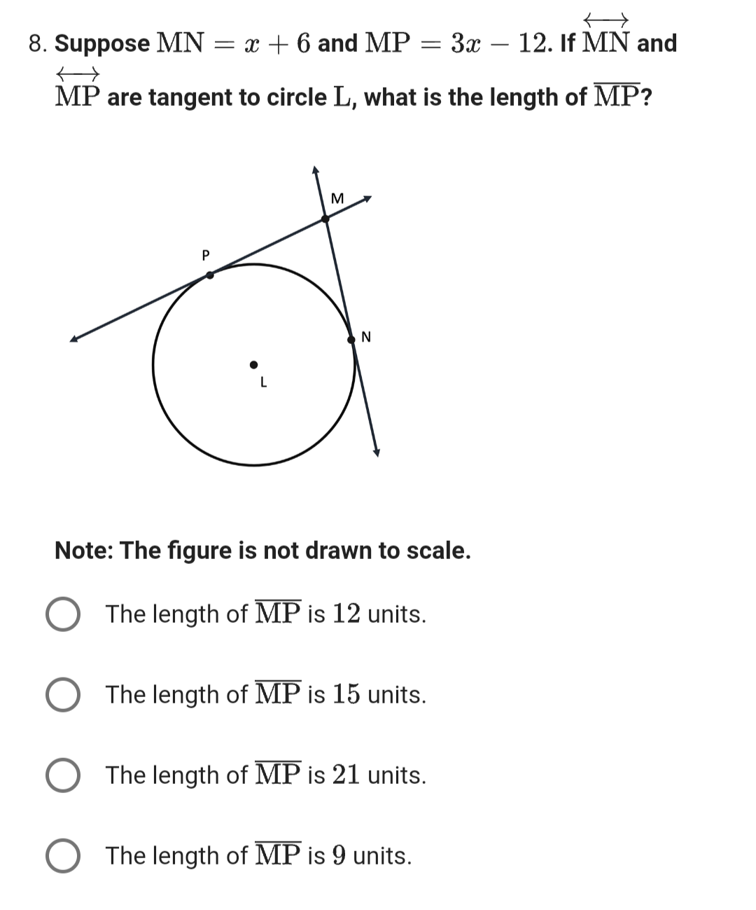8. Suppose MN = x + 6 and MP = 3x 12. If MN and
MP are tangent to circle L, what is the length of MP?
P
L
M
N
Note: The figure is not drawn to scale.
The length of MP is units.
The length of MP is 15 units.
The length of MP is 21 units.
The length of MP is 9 units.
