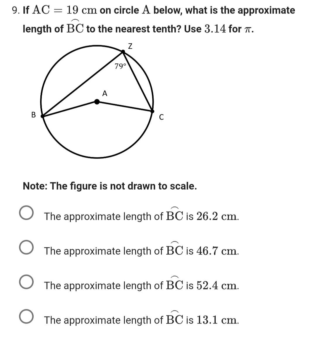 9. If AC
19 cm on circle A below, what is the approximate
length of BC to the nearest tenth? Use 3.14 for TT.
Z
B
A
79⁰
C
Note: The figure is not drawn to scale.
The approximate length of BC is 26.2 cm.
O The approximate length of BC is 46.7 cm.
The approximate length of BC is 52.4 cm.
O The approximate length of BC is 13.1 cm.