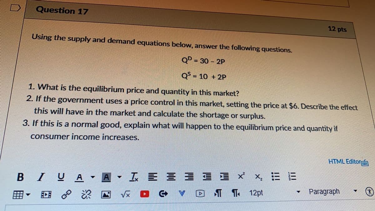 Question 17
12 pts
Using the supply and demand equations below, answer the following questions.
QD = 30 - 2P
Q$ = 10 + 2P
%3D
1. What is the equilibrium price and quantity in this market?
2. If the government uses a price control in this market, setting the price at $6. Describe the effect
this will have in the market and calculate the shortage or surplus.
3. If this is a normal good, explain what will happen to the equilibrium price and quantity if
consumer income increases.
HTML Editor
云E三三 三三xx,三E
T T 12pt
BIU
A
A
Paragraph
回 P
Vx D G
