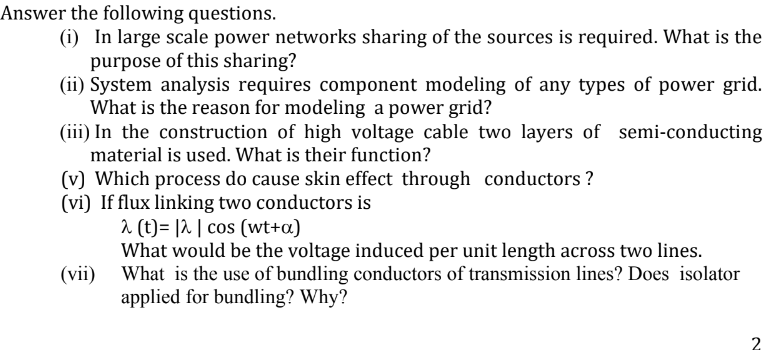Answer the following questions.
(i) In large scale power networks sharing of the sources is required. What is the
purpose of this sharing?
(ii) System analysis requires component modeling of any types of power grid.
What is the reason for modeling a power grid?
(iii) In the construction of high voltage cable two layers of semi-conducting
material is used. What is their function?
(v) Which process do cause skin effect through conductors ?
(vi) If flux linking two conductors is
2 (t)= |2 | cos (wt+a)
What would be the voltage induced per unit length across two lines.
What is the use of bundling conductors of transmission lines? Does isolator
applied for bundling? Why?
(vii)