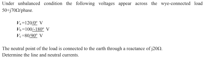 Under unbalanced condition the following voltages appear across the wye-connected load
50+j7092/phase.
Va=120/0° V
Vb 100/-180° V
Vc=80/90° V
The neutral point of the load is connected to the earth through a reactance of j200.
Determine the line and neutral currents.