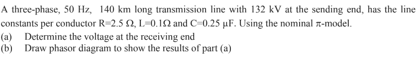 A three-phase, 50 Hz, 140 km long transmission line with 132 kV at the sending end, has the line
constants per conductor R=2.5 , L=0.192 and C=0.25 μµF. Using the nominal -model.
(a) Determine the voltage at the receiving end
(b) Draw phasor diagram to show the results of part (a)
