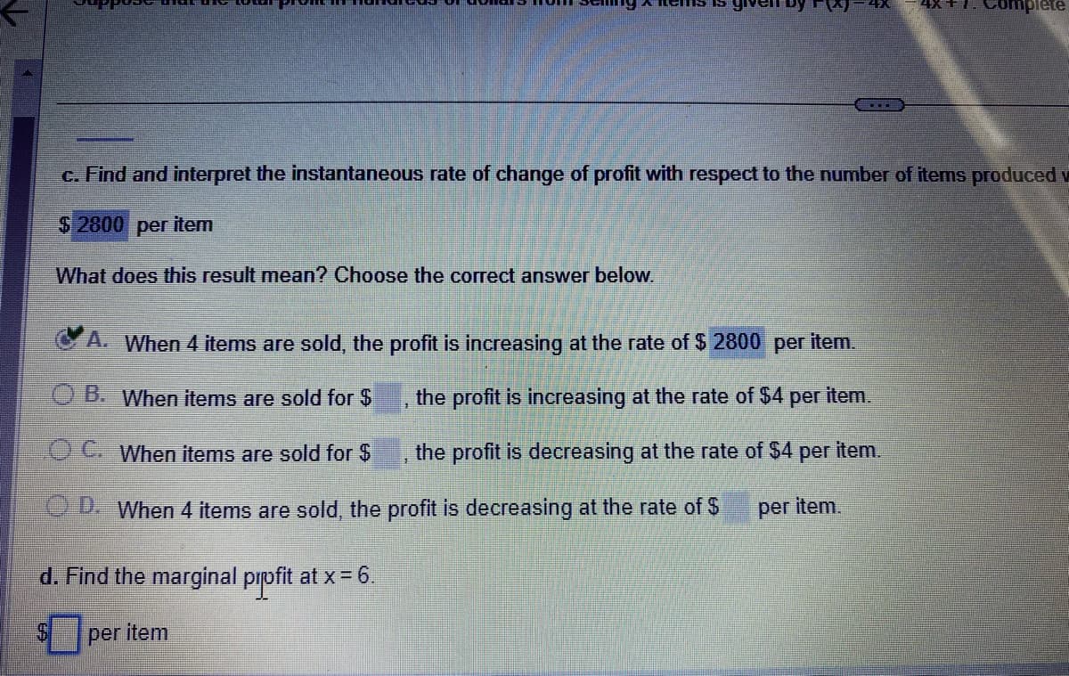 by g
...
d. Find the marginal profit at x = 6.
per item
c. Find and interpret the instantaneous rate of change of profit with respect to the number of items produced v
$ 2800 per item
What does this result mean? Choose the correct answer below.
A. When 4 items are sold, the profit is increasing at the rate of $ 2800 per item.
ⒸB. When items are sold for $
the profit is increasing at the rate of $4 per item.
OC. When items are sold for $
the profit is decreasing at the rate of $4 per item.
OD. When 4 items are sold, the profit is decreasing at the rate of $
per item.
implete