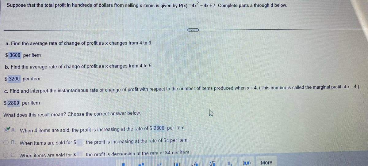 Suppose that the total profit in hundreds of dollars from selling x items is given by P(x) = 4x² - 4x + 7. Complete parts a through d below.
BETER
a. Find the average rate of change of profit as x changes from 4 to 6.
$3600 per item
b. Find the average rate of change of profit as x changes from 4 to 5.
$ 3200 per item
c. Find and interpret the instantaneous rate of change of profit with respect to the number of items produced when x = 4. (This number is called the marginal profit at x = 4.)
$ 2800 per item
What does this result mean? Choose the correct answer below.
A. When 4 items are sold, the profit is increasing at the rate of $ 2800 per item.
the profit is increasing at the rate of $4 per item.
B. When items are sold for $
OC. When items are sold for S
the profit is decreasing at the rate of $4 ner item
M
V
.. (L.) More