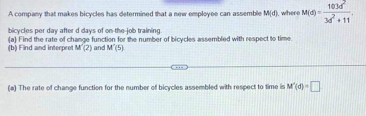 103d
A company that makes bicycles has determined that a new employee can assemble M(d), where M(d) =
3d² +11
bicycles per day after d days of on-the-job training.
(a) Find the rate of change function for the number of bicycles assembled with respect to time.
(b) Find and interpret M'(2) and M'(5).
(a) The rate of change function for the number of bicycles assembled with respect to time is M'(d) =