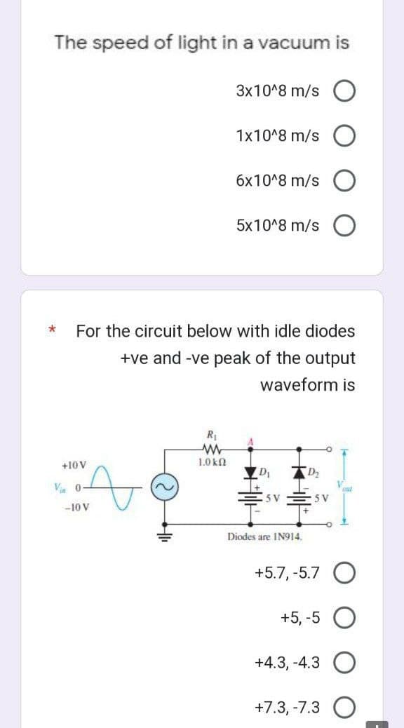 The speed of light in a vacuum is
+10 V
A
Vin 0-
* For the circuit below with idle diodes
+ve and -ve peak of the output
waveform is
-10 V
3x10^8 m/s
R₁
www
1.0 kQ
1x10^8 m/s
6x10^8 m/s
5x10^8 m/s
5 V
Diodes are IN914.
D₂
5 V
+5.7, -5.7 O
+5, -5
+4.3, -4.3
+7.3, -7.3