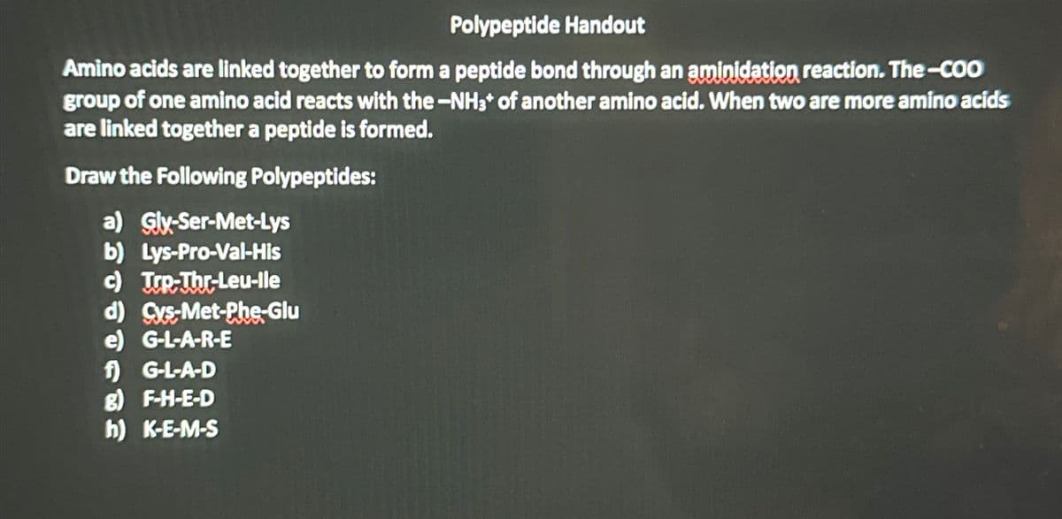 Polypeptide Handout
Amino acids are linked together to form a peptide bond through an aminidation reaction. The-COO
group of one amino acid reacts with the -NH3+ of another amino acid. When two are more amino acids
are linked together a peptide is formed.
Draw the Following Polypeptides:
a) Gly-Ser-Met-Lys
b) Lys-Pro-Val-His
c) Trp-Thr-Leu-lle
d) Cys-Met-Phe-Glu
e) G-L-A-R-E
f) G-L-A-D
g) F-H-E-D
h) K-E-M-S