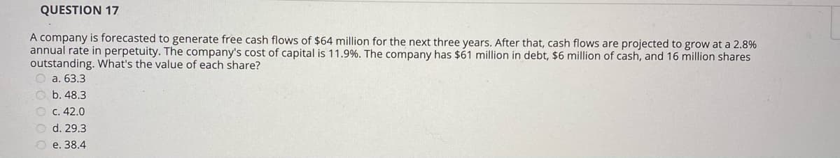 QUESTION 17
A company is forecasted to generate free cash flows of $64 million for the next three years. After that, cash flows are projected to grow at a 2.8%
annual rate in perpetuity. The company's cost of capital is 11.9%. The company has $61 million in debt, $6 million of cash, and 16 million shares
outstanding. What's the value of each share?
а. 63.3
O b. 48.3
O c. 42.0
O d. 29.3
О е. 38.4
