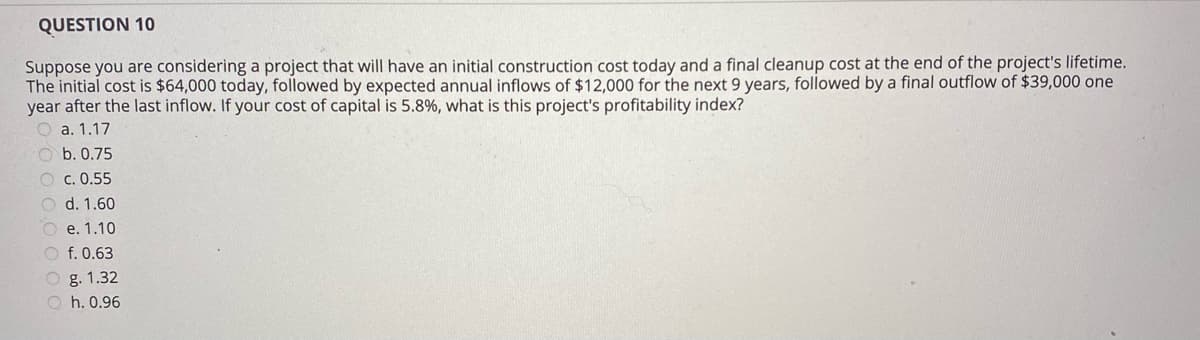 QUESTION 10
Suppose you are considering a project that will have an initial construction cost today and a final cleanup cost at the end of the project's lifetime.
The initial cost is $64,000 today, followed by expected annual inflows of $12,000 for the next 9 years, followed by a final outflow of $39,000 one
year after the last inflow. If your cost of capital is 5.8%, what is this project's profitability index?
O a. 1.17
O b. 0.75
O c. 0.55
O d. 1.60
e. 1.10
O f. 0.63
O g. 1.32
O h. 0.96
